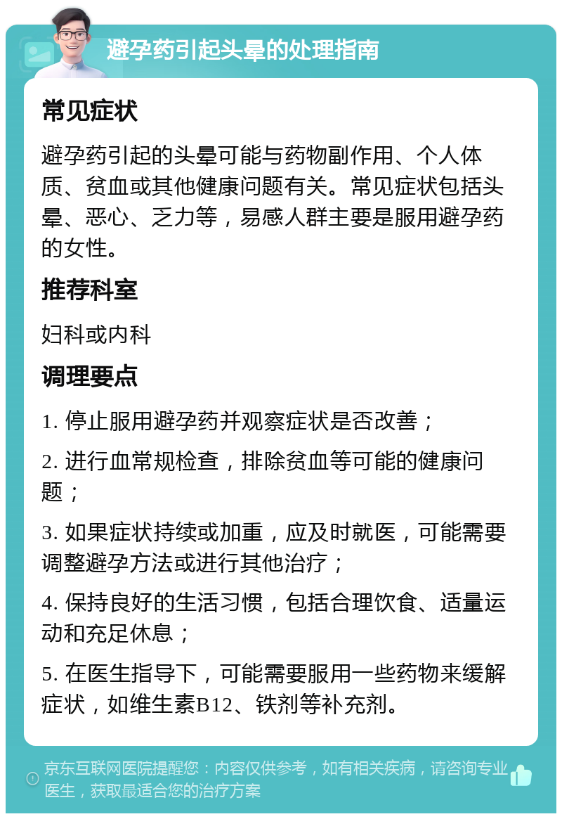 避孕药引起头晕的处理指南 常见症状 避孕药引起的头晕可能与药物副作用、个人体质、贫血或其他健康问题有关。常见症状包括头晕、恶心、乏力等，易感人群主要是服用避孕药的女性。 推荐科室 妇科或内科 调理要点 1. 停止服用避孕药并观察症状是否改善； 2. 进行血常规检查，排除贫血等可能的健康问题； 3. 如果症状持续或加重，应及时就医，可能需要调整避孕方法或进行其他治疗； 4. 保持良好的生活习惯，包括合理饮食、适量运动和充足休息； 5. 在医生指导下，可能需要服用一些药物来缓解症状，如维生素B12、铁剂等补充剂。