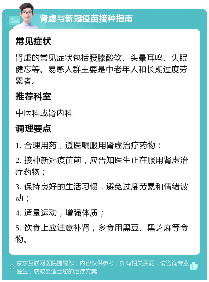 肾虚与新冠疫苗接种指南 常见症状 肾虚的常见症状包括腰膝酸软、头晕耳鸣、失眠健忘等。易感人群主要是中老年人和长期过度劳累者。 推荐科室 中医科或肾内科 调理要点 1. 合理用药，遵医嘱服用肾虚治疗药物； 2. 接种新冠疫苗前，应告知医生正在服用肾虚治疗药物； 3. 保持良好的生活习惯，避免过度劳累和情绪波动； 4. 适量运动，增强体质； 5. 饮食上应注意补肾，多食用黑豆、黑芝麻等食物。