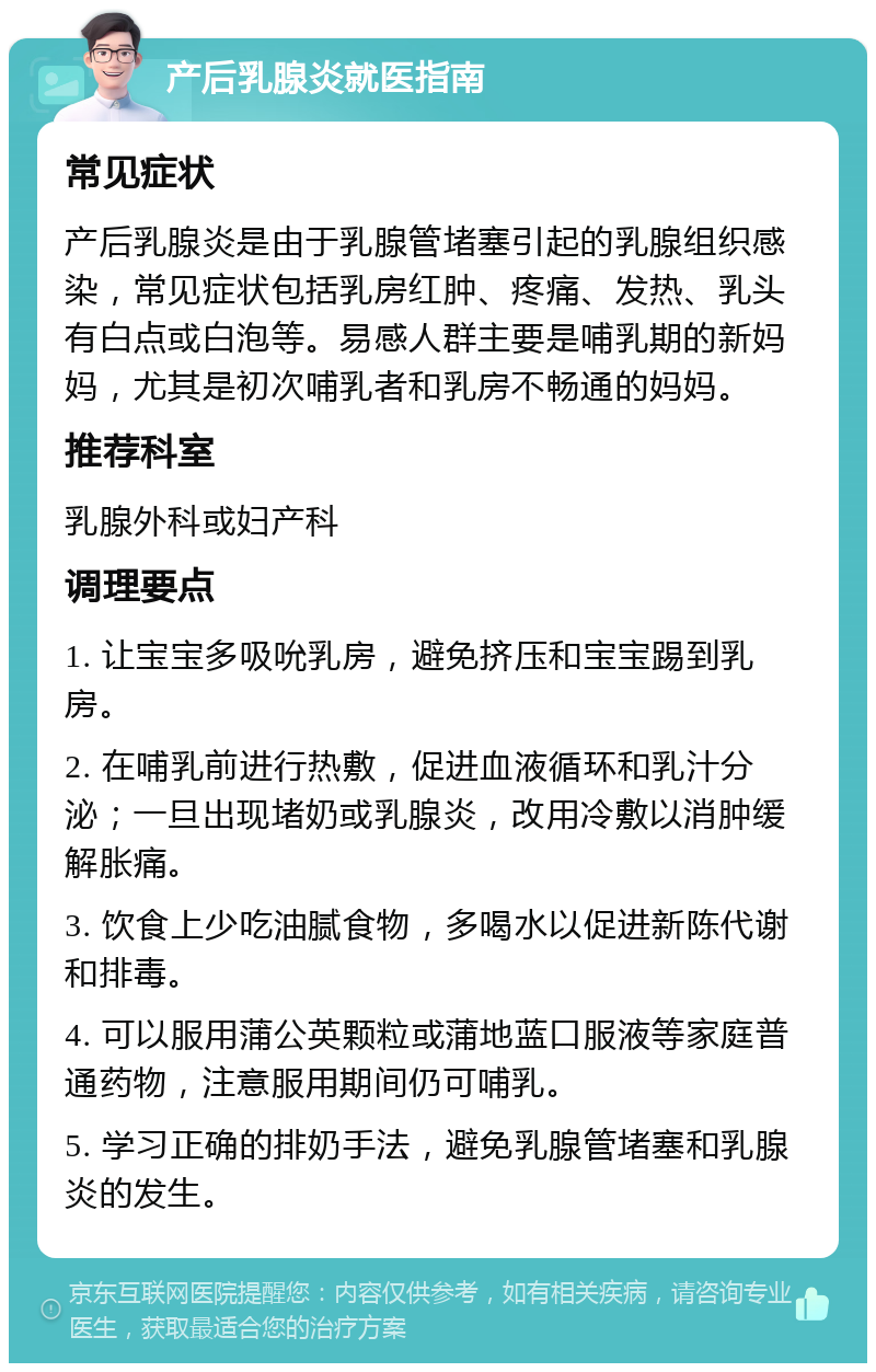 产后乳腺炎就医指南 常见症状 产后乳腺炎是由于乳腺管堵塞引起的乳腺组织感染，常见症状包括乳房红肿、疼痛、发热、乳头有白点或白泡等。易感人群主要是哺乳期的新妈妈，尤其是初次哺乳者和乳房不畅通的妈妈。 推荐科室 乳腺外科或妇产科 调理要点 1. 让宝宝多吸吮乳房，避免挤压和宝宝踢到乳房。 2. 在哺乳前进行热敷，促进血液循环和乳汁分泌；一旦出现堵奶或乳腺炎，改用冷敷以消肿缓解胀痛。 3. 饮食上少吃油腻食物，多喝水以促进新陈代谢和排毒。 4. 可以服用蒲公英颗粒或蒲地蓝口服液等家庭普通药物，注意服用期间仍可哺乳。 5. 学习正确的排奶手法，避免乳腺管堵塞和乳腺炎的发生。