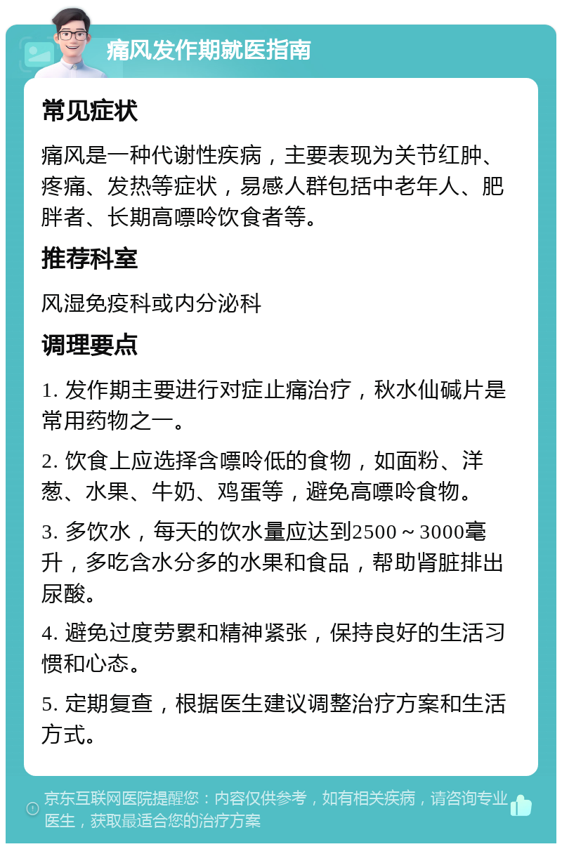 痛风发作期就医指南 常见症状 痛风是一种代谢性疾病，主要表现为关节红肿、疼痛、发热等症状，易感人群包括中老年人、肥胖者、长期高嘌呤饮食者等。 推荐科室 风湿免疫科或内分泌科 调理要点 1. 发作期主要进行对症止痛治疗，秋水仙碱片是常用药物之一。 2. 饮食上应选择含嘌呤低的食物，如面粉、洋葱、水果、牛奶、鸡蛋等，避免高嘌呤食物。 3. 多饮水，每天的饮水量应达到2500～3000毫升，多吃含水分多的水果和食品，帮助肾脏排出尿酸。 4. 避免过度劳累和精神紧张，保持良好的生活习惯和心态。 5. 定期复查，根据医生建议调整治疗方案和生活方式。