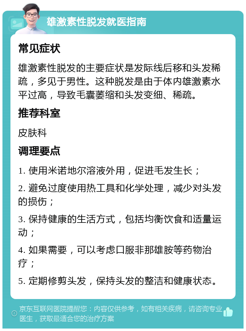 雄激素性脱发就医指南 常见症状 雄激素性脱发的主要症状是发际线后移和头发稀疏，多见于男性。这种脱发是由于体内雄激素水平过高，导致毛囊萎缩和头发变细、稀疏。 推荐科室 皮肤科 调理要点 1. 使用米诺地尔溶液外用，促进毛发生长； 2. 避免过度使用热工具和化学处理，减少对头发的损伤； 3. 保持健康的生活方式，包括均衡饮食和适量运动； 4. 如果需要，可以考虑口服非那雄胺等药物治疗； 5. 定期修剪头发，保持头发的整洁和健康状态。