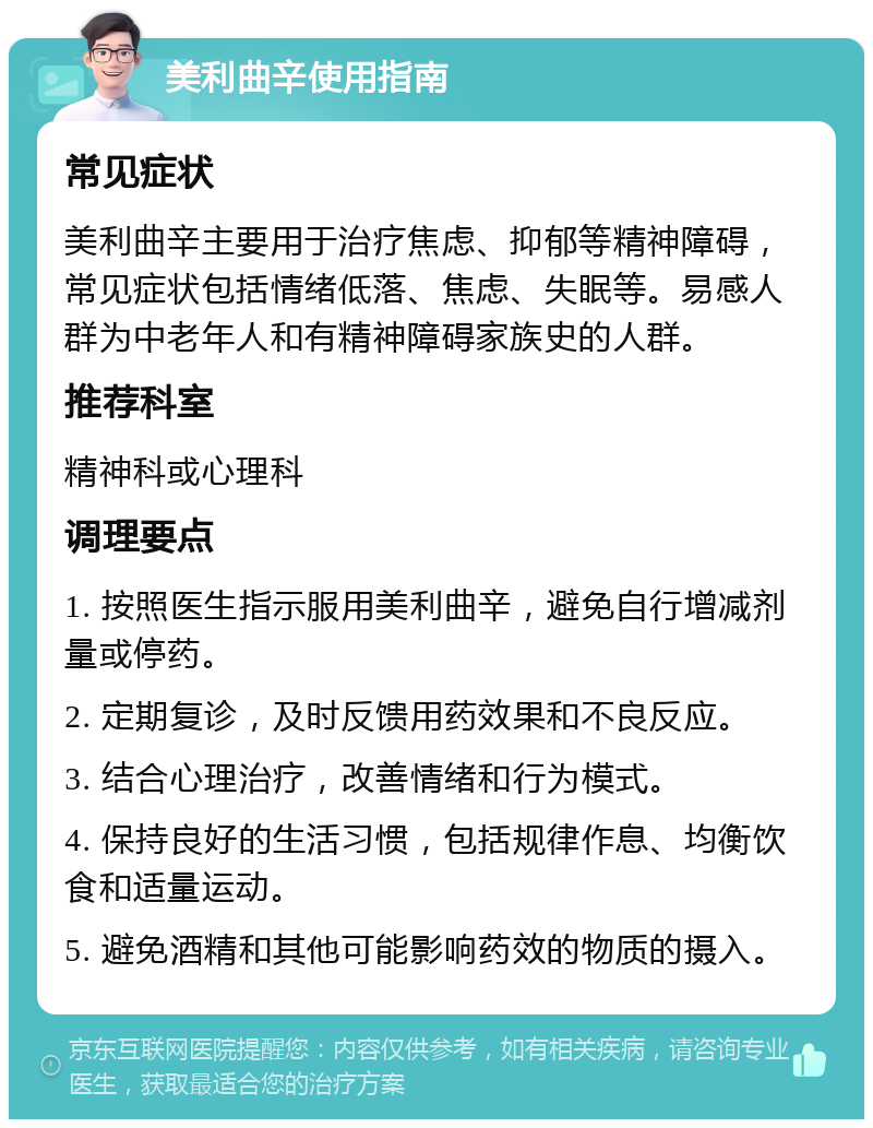 美利曲辛使用指南 常见症状 美利曲辛主要用于治疗焦虑、抑郁等精神障碍，常见症状包括情绪低落、焦虑、失眠等。易感人群为中老年人和有精神障碍家族史的人群。 推荐科室 精神科或心理科 调理要点 1. 按照医生指示服用美利曲辛，避免自行增减剂量或停药。 2. 定期复诊，及时反馈用药效果和不良反应。 3. 结合心理治疗，改善情绪和行为模式。 4. 保持良好的生活习惯，包括规律作息、均衡饮食和适量运动。 5. 避免酒精和其他可能影响药效的物质的摄入。