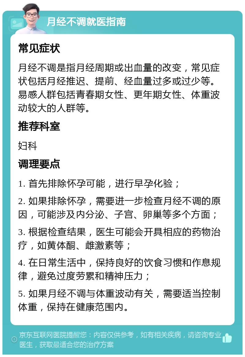 月经不调就医指南 常见症状 月经不调是指月经周期或出血量的改变，常见症状包括月经推迟、提前、经血量过多或过少等。易感人群包括青春期女性、更年期女性、体重波动较大的人群等。 推荐科室 妇科 调理要点 1. 首先排除怀孕可能，进行早孕化验； 2. 如果排除怀孕，需要进一步检查月经不调的原因，可能涉及内分泌、子宫、卵巢等多个方面； 3. 根据检查结果，医生可能会开具相应的药物治疗，如黄体酮、雌激素等； 4. 在日常生活中，保持良好的饮食习惯和作息规律，避免过度劳累和精神压力； 5. 如果月经不调与体重波动有关，需要适当控制体重，保持在健康范围内。