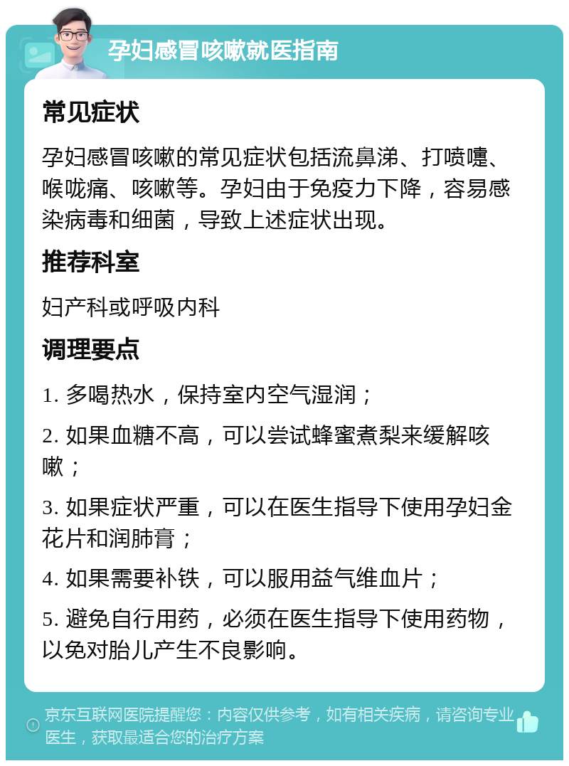 孕妇感冒咳嗽就医指南 常见症状 孕妇感冒咳嗽的常见症状包括流鼻涕、打喷嚏、喉咙痛、咳嗽等。孕妇由于免疫力下降，容易感染病毒和细菌，导致上述症状出现。 推荐科室 妇产科或呼吸内科 调理要点 1. 多喝热水，保持室内空气湿润； 2. 如果血糖不高，可以尝试蜂蜜煮梨来缓解咳嗽； 3. 如果症状严重，可以在医生指导下使用孕妇金花片和润肺膏； 4. 如果需要补铁，可以服用益气维血片； 5. 避免自行用药，必须在医生指导下使用药物，以免对胎儿产生不良影响。