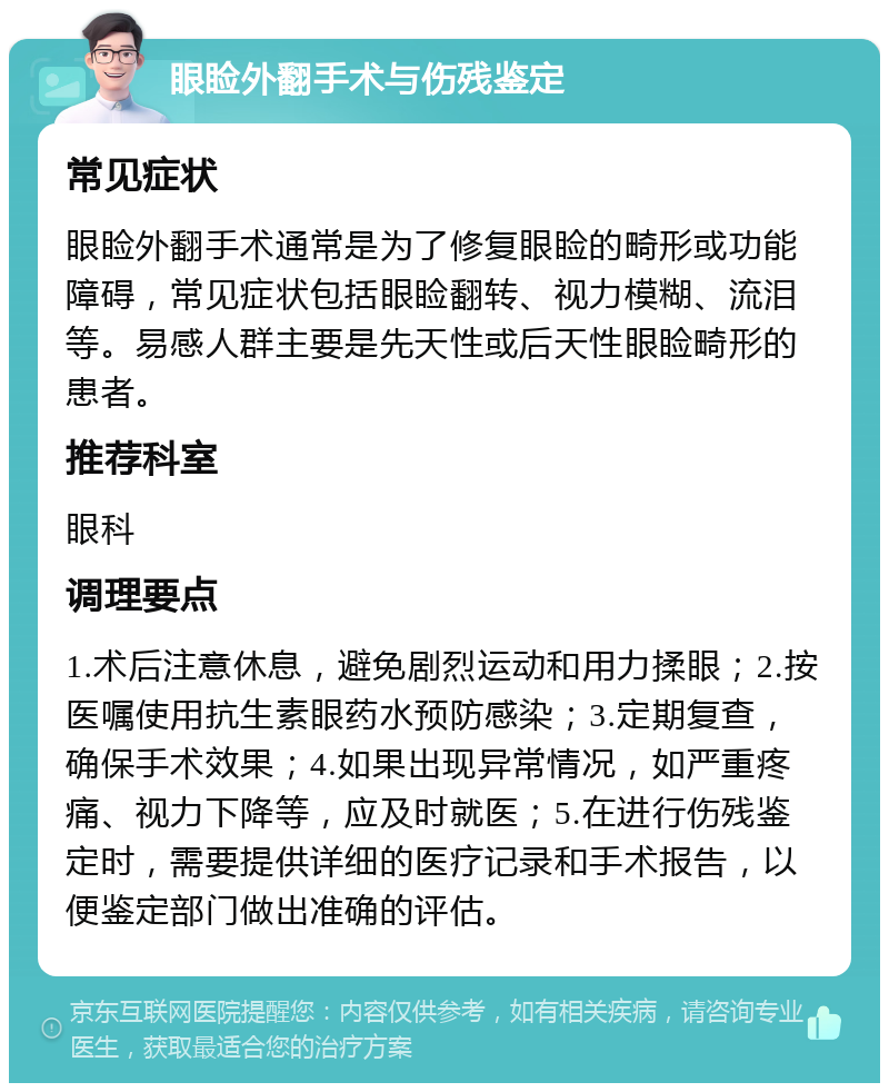 眼睑外翻手术与伤残鉴定 常见症状 眼睑外翻手术通常是为了修复眼睑的畸形或功能障碍，常见症状包括眼睑翻转、视力模糊、流泪等。易感人群主要是先天性或后天性眼睑畸形的患者。 推荐科室 眼科 调理要点 1.术后注意休息，避免剧烈运动和用力揉眼；2.按医嘱使用抗生素眼药水预防感染；3.定期复查，确保手术效果；4.如果出现异常情况，如严重疼痛、视力下降等，应及时就医；5.在进行伤残鉴定时，需要提供详细的医疗记录和手术报告，以便鉴定部门做出准确的评估。