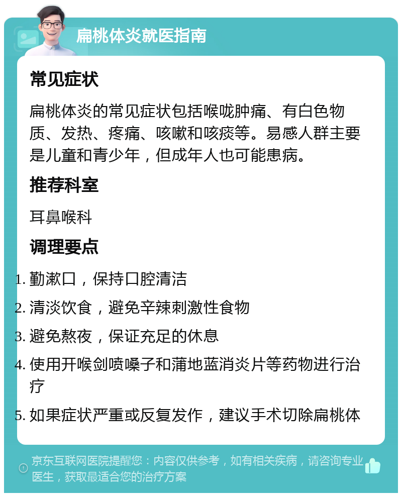 扁桃体炎就医指南 常见症状 扁桃体炎的常见症状包括喉咙肿痛、有白色物质、发热、疼痛、咳嗽和咳痰等。易感人群主要是儿童和青少年，但成年人也可能患病。 推荐科室 耳鼻喉科 调理要点 勤漱口，保持口腔清洁 清淡饮食，避免辛辣刺激性食物 避免熬夜，保证充足的休息 使用开喉剑喷嗓子和蒲地蓝消炎片等药物进行治疗 如果症状严重或反复发作，建议手术切除扁桃体