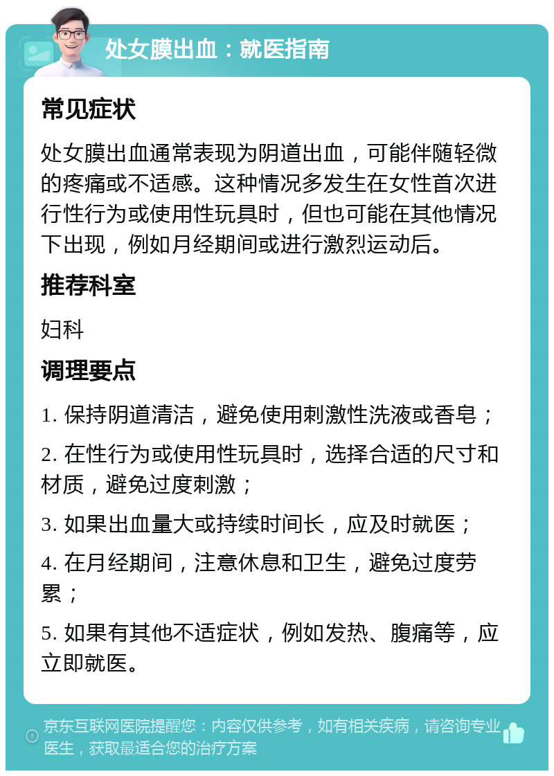 处女膜出血：就医指南 常见症状 处女膜出血通常表现为阴道出血，可能伴随轻微的疼痛或不适感。这种情况多发生在女性首次进行性行为或使用性玩具时，但也可能在其他情况下出现，例如月经期间或进行激烈运动后。 推荐科室 妇科 调理要点 1. 保持阴道清洁，避免使用刺激性洗液或香皂； 2. 在性行为或使用性玩具时，选择合适的尺寸和材质，避免过度刺激； 3. 如果出血量大或持续时间长，应及时就医； 4. 在月经期间，注意休息和卫生，避免过度劳累； 5. 如果有其他不适症状，例如发热、腹痛等，应立即就医。