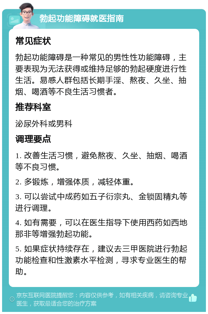 勃起功能障碍就医指南 常见症状 勃起功能障碍是一种常见的男性性功能障碍，主要表现为无法获得或维持足够的勃起硬度进行性生活。易感人群包括长期手淫、熬夜、久坐、抽烟、喝酒等不良生活习惯者。 推荐科室 泌尿外科或男科 调理要点 1. 改善生活习惯，避免熬夜、久坐、抽烟、喝酒等不良习惯。 2. 多锻炼，增强体质，减轻体重。 3. 可以尝试中成药如五子衍宗丸、金锁固精丸等进行调理。 4. 如有需要，可以在医生指导下使用西药如西地那非等增强勃起功能。 5. 如果症状持续存在，建议去三甲医院进行勃起功能检查和性激素水平检测，寻求专业医生的帮助。