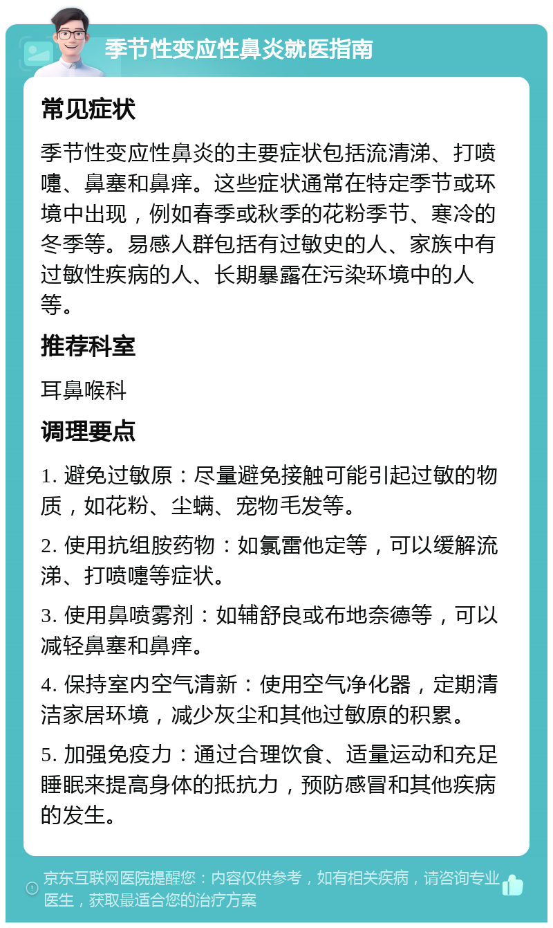 季节性变应性鼻炎就医指南 常见症状 季节性变应性鼻炎的主要症状包括流清涕、打喷嚏、鼻塞和鼻痒。这些症状通常在特定季节或环境中出现，例如春季或秋季的花粉季节、寒冷的冬季等。易感人群包括有过敏史的人、家族中有过敏性疾病的人、长期暴露在污染环境中的人等。 推荐科室 耳鼻喉科 调理要点 1. 避免过敏原：尽量避免接触可能引起过敏的物质，如花粉、尘螨、宠物毛发等。 2. 使用抗组胺药物：如氯雷他定等，可以缓解流涕、打喷嚏等症状。 3. 使用鼻喷雾剂：如辅舒良或布地奈德等，可以减轻鼻塞和鼻痒。 4. 保持室内空气清新：使用空气净化器，定期清洁家居环境，减少灰尘和其他过敏原的积累。 5. 加强免疫力：通过合理饮食、适量运动和充足睡眠来提高身体的抵抗力，预防感冒和其他疾病的发生。