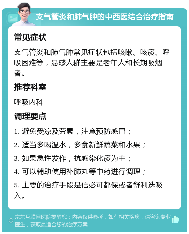 支气管炎和肺气肿的中西医结合治疗指南 常见症状 支气管炎和肺气肿常见症状包括咳嗽、咳痰、呼吸困难等，易感人群主要是老年人和长期吸烟者。 推荐科室 呼吸内科 调理要点 1. 避免受凉及劳累，注意预防感冒； 2. 适当多喝温水，多食新鲜蔬菜和水果； 3. 如果急性发作，抗感染化痰为主； 4. 可以辅助使用补肺丸等中药进行调理； 5. 主要的治疗手段是信必可都保或者舒利迭吸入。