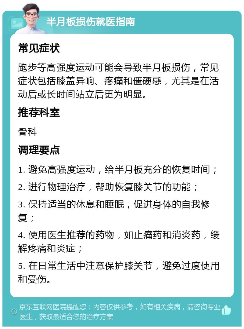 半月板损伤就医指南 常见症状 跑步等高强度运动可能会导致半月板损伤，常见症状包括膝盖异响、疼痛和僵硬感，尤其是在活动后或长时间站立后更为明显。 推荐科室 骨科 调理要点 1. 避免高强度运动，给半月板充分的恢复时间； 2. 进行物理治疗，帮助恢复膝关节的功能； 3. 保持适当的休息和睡眠，促进身体的自我修复； 4. 使用医生推荐的药物，如止痛药和消炎药，缓解疼痛和炎症； 5. 在日常生活中注意保护膝关节，避免过度使用和受伤。