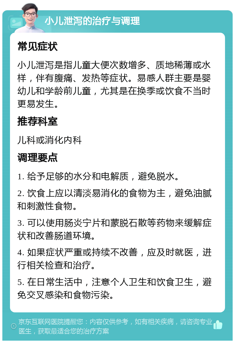 小儿泄泻的治疗与调理 常见症状 小儿泄泻是指儿童大便次数增多、质地稀薄或水样，伴有腹痛、发热等症状。易感人群主要是婴幼儿和学龄前儿童，尤其是在换季或饮食不当时更易发生。 推荐科室 儿科或消化内科 调理要点 1. 给予足够的水分和电解质，避免脱水。 2. 饮食上应以清淡易消化的食物为主，避免油腻和刺激性食物。 3. 可以使用肠炎宁片和蒙脱石散等药物来缓解症状和改善肠道环境。 4. 如果症状严重或持续不改善，应及时就医，进行相关检查和治疗。 5. 在日常生活中，注意个人卫生和饮食卫生，避免交叉感染和食物污染。