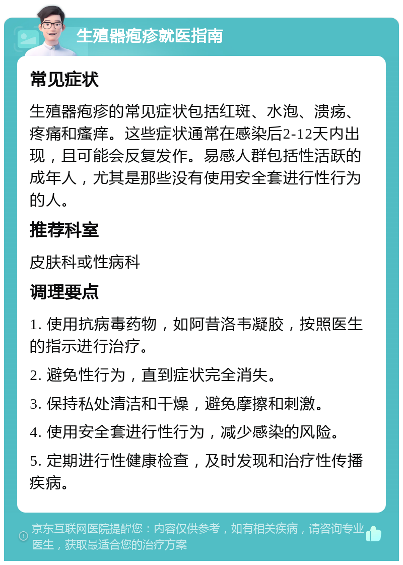 生殖器疱疹就医指南 常见症状 生殖器疱疹的常见症状包括红斑、水泡、溃疡、疼痛和瘙痒。这些症状通常在感染后2-12天内出现，且可能会反复发作。易感人群包括性活跃的成年人，尤其是那些没有使用安全套进行性行为的人。 推荐科室 皮肤科或性病科 调理要点 1. 使用抗病毒药物，如阿昔洛韦凝胶，按照医生的指示进行治疗。 2. 避免性行为，直到症状完全消失。 3. 保持私处清洁和干燥，避免摩擦和刺激。 4. 使用安全套进行性行为，减少感染的风险。 5. 定期进行性健康检查，及时发现和治疗性传播疾病。