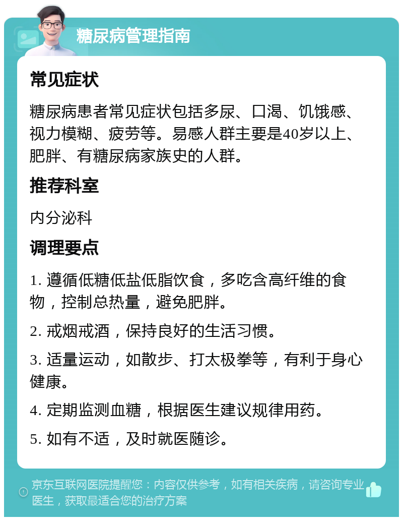 糖尿病管理指南 常见症状 糖尿病患者常见症状包括多尿、口渴、饥饿感、视力模糊、疲劳等。易感人群主要是40岁以上、肥胖、有糖尿病家族史的人群。 推荐科室 内分泌科 调理要点 1. 遵循低糖低盐低脂饮食，多吃含高纤维的食物，控制总热量，避免肥胖。 2. 戒烟戒酒，保持良好的生活习惯。 3. 适量运动，如散步、打太极拳等，有利于身心健康。 4. 定期监测血糖，根据医生建议规律用药。 5. 如有不适，及时就医随诊。