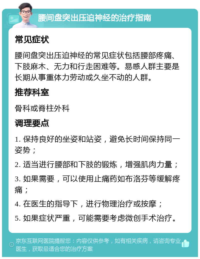 腰间盘突出压迫神经的治疗指南 常见症状 腰间盘突出压迫神经的常见症状包括腰部疼痛、下肢麻木、无力和行走困难等。易感人群主要是长期从事重体力劳动或久坐不动的人群。 推荐科室 骨科或脊柱外科 调理要点 1. 保持良好的坐姿和站姿，避免长时间保持同一姿势； 2. 适当进行腰部和下肢的锻炼，增强肌肉力量； 3. 如果需要，可以使用止痛药如布洛芬等缓解疼痛； 4. 在医生的指导下，进行物理治疗或按摩； 5. 如果症状严重，可能需要考虑微创手术治疗。