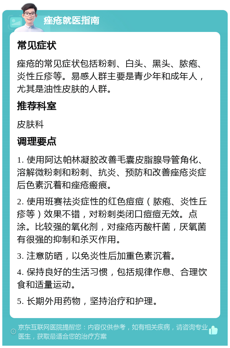 痤疮就医指南 常见症状 痤疮的常见症状包括粉刺、白头、黑头、脓疱、炎性丘疹等。易感人群主要是青少年和成年人，尤其是油性皮肤的人群。 推荐科室 皮肤科 调理要点 1. 使用阿达帕林凝胶改善毛囊皮脂腺导管角化、溶解微粉刺和粉刺、抗炎、预防和改善痤疮炎症后色素沉着和痤疮瘢痕。 2. 使用班赛祛炎症性的红色痘痘（脓疱、炎性丘疹等）效果不错，对粉刺类闭口痘痘无效。点涂。比较强的氧化剂，对痤疮丙酸杆菌，厌氧菌有很强的抑制和杀灭作用。 3. 注意防晒，以免炎性后加重色素沉着。 4. 保持良好的生活习惯，包括规律作息、合理饮食和适量运动。 5. 长期外用药物，坚持治疗和护理。