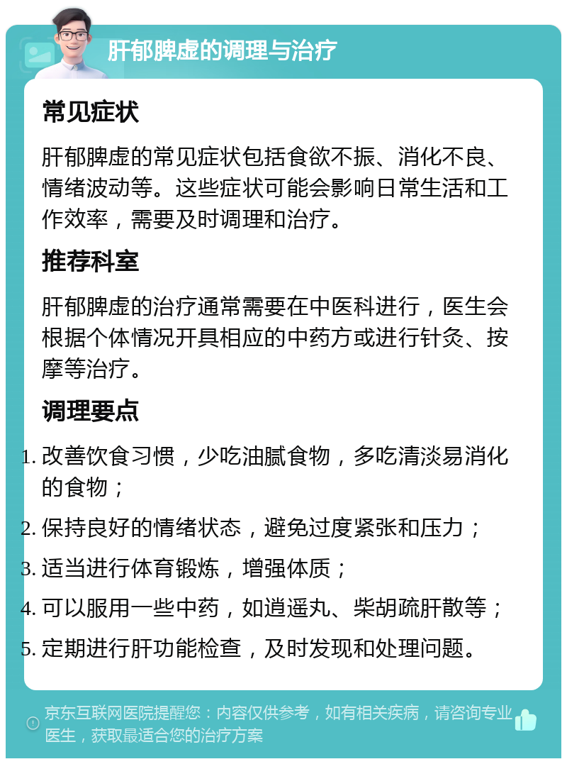 肝郁脾虚的调理与治疗 常见症状 肝郁脾虚的常见症状包括食欲不振、消化不良、情绪波动等。这些症状可能会影响日常生活和工作效率，需要及时调理和治疗。 推荐科室 肝郁脾虚的治疗通常需要在中医科进行，医生会根据个体情况开具相应的中药方或进行针灸、按摩等治疗。 调理要点 改善饮食习惯，少吃油腻食物，多吃清淡易消化的食物； 保持良好的情绪状态，避免过度紧张和压力； 适当进行体育锻炼，增强体质； 可以服用一些中药，如逍遥丸、柴胡疏肝散等； 定期进行肝功能检查，及时发现和处理问题。