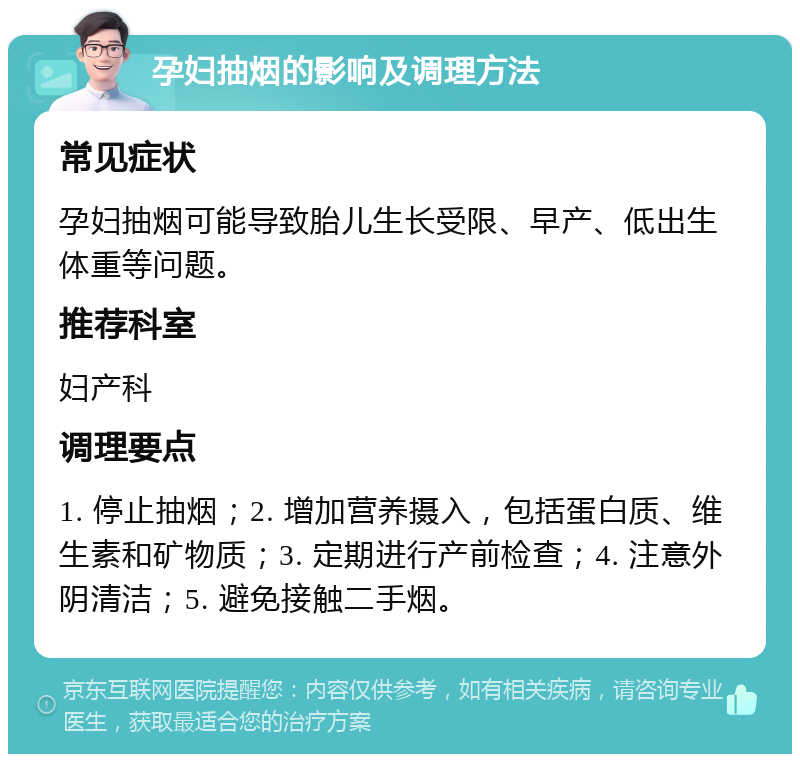 孕妇抽烟的影响及调理方法 常见症状 孕妇抽烟可能导致胎儿生长受限、早产、低出生体重等问题。 推荐科室 妇产科 调理要点 1. 停止抽烟；2. 增加营养摄入，包括蛋白质、维生素和矿物质；3. 定期进行产前检查；4. 注意外阴清洁；5. 避免接触二手烟。