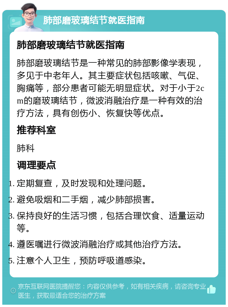 肺部磨玻璃结节就医指南 肺部磨玻璃结节就医指南 肺部磨玻璃结节是一种常见的肺部影像学表现，多见于中老年人。其主要症状包括咳嗽、气促、胸痛等，部分患者可能无明显症状。对于小于2cm的磨玻璃结节，微波消融治疗是一种有效的治疗方法，具有创伤小、恢复快等优点。 推荐科室 肺科 调理要点 定期复查，及时发现和处理问题。 避免吸烟和二手烟，减少肺部损害。 保持良好的生活习惯，包括合理饮食、适量运动等。 遵医嘱进行微波消融治疗或其他治疗方法。 注意个人卫生，预防呼吸道感染。