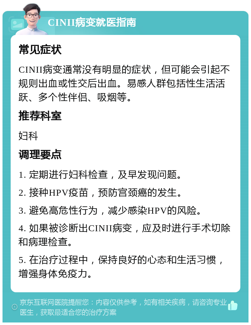 CINII病变就医指南 常见症状 CINII病变通常没有明显的症状，但可能会引起不规则出血或性交后出血。易感人群包括性生活活跃、多个性伴侣、吸烟等。 推荐科室 妇科 调理要点 1. 定期进行妇科检查，及早发现问题。 2. 接种HPV疫苗，预防宫颈癌的发生。 3. 避免高危性行为，减少感染HPV的风险。 4. 如果被诊断出CINII病变，应及时进行手术切除和病理检查。 5. 在治疗过程中，保持良好的心态和生活习惯，增强身体免疫力。