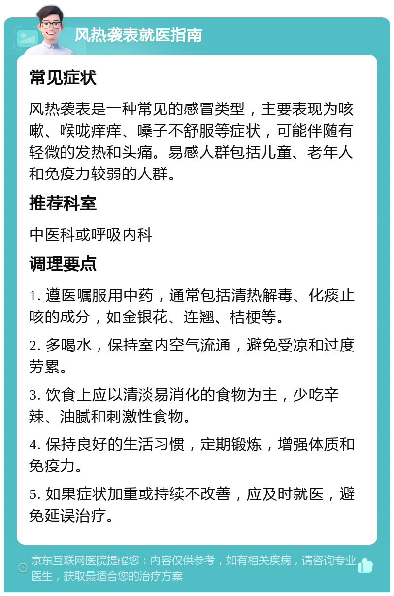 风热袭表就医指南 常见症状 风热袭表是一种常见的感冒类型，主要表现为咳嗽、喉咙痒痒、嗓子不舒服等症状，可能伴随有轻微的发热和头痛。易感人群包括儿童、老年人和免疫力较弱的人群。 推荐科室 中医科或呼吸内科 调理要点 1. 遵医嘱服用中药，通常包括清热解毒、化痰止咳的成分，如金银花、连翘、桔梗等。 2. 多喝水，保持室内空气流通，避免受凉和过度劳累。 3. 饮食上应以清淡易消化的食物为主，少吃辛辣、油腻和刺激性食物。 4. 保持良好的生活习惯，定期锻炼，增强体质和免疫力。 5. 如果症状加重或持续不改善，应及时就医，避免延误治疗。