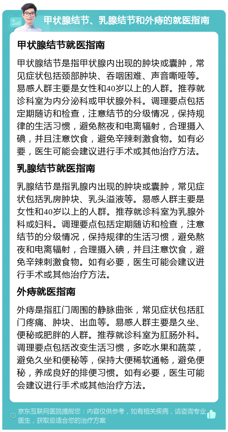 甲状腺结节、乳腺结节和外痔的就医指南 甲状腺结节就医指南 甲状腺结节是指甲状腺内出现的肿块或囊肿，常见症状包括颈部肿块、吞咽困难、声音嘶哑等。易感人群主要是女性和40岁以上的人群。推荐就诊科室为内分泌科或甲状腺外科。调理要点包括定期随访和检查，注意结节的分级情况，保持规律的生活习惯，避免熬夜和电离辐射，合理摄入碘，并且注意饮食，避免辛辣刺激食物。如有必要，医生可能会建议进行手术或其他治疗方法。 乳腺结节就医指南 乳腺结节是指乳腺内出现的肿块或囊肿，常见症状包括乳房肿块、乳头溢液等。易感人群主要是女性和40岁以上的人群。推荐就诊科室为乳腺外科或妇科。调理要点包括定期随访和检查，注意结节的分级情况，保持规律的生活习惯，避免熬夜和电离辐射，合理摄入碘，并且注意饮食，避免辛辣刺激食物。如有必要，医生可能会建议进行手术或其他治疗方法。 外痔就医指南 外痔是指肛门周围的静脉曲张，常见症状包括肛门疼痛、肿块、出血等。易感人群主要是久坐、便秘或肥胖的人群。推荐就诊科室为肛肠外科。调理要点包括改变生活习惯，多吃水果和蔬菜，避免久坐和便秘等，保持大便稀软通畅，避免便秘，养成良好的排便习惯。如有必要，医生可能会建议进行手术或其他治疗方法。