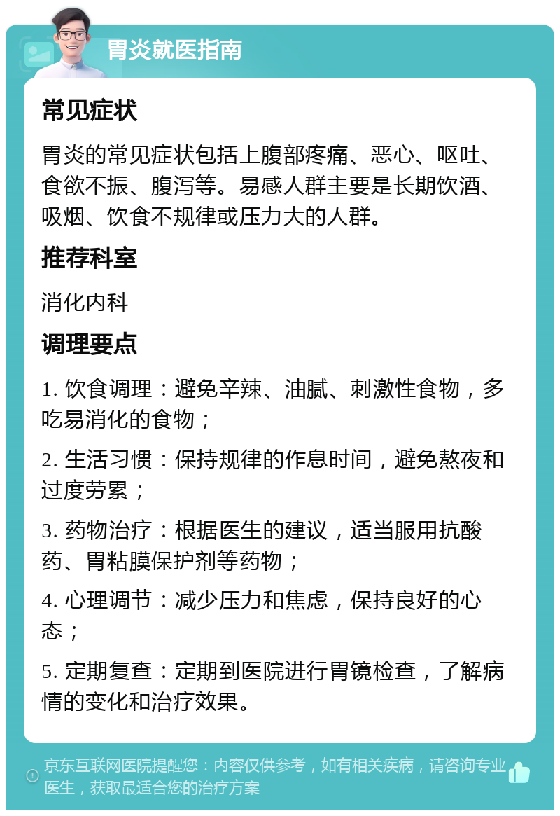 胃炎就医指南 常见症状 胃炎的常见症状包括上腹部疼痛、恶心、呕吐、食欲不振、腹泻等。易感人群主要是长期饮酒、吸烟、饮食不规律或压力大的人群。 推荐科室 消化内科 调理要点 1. 饮食调理：避免辛辣、油腻、刺激性食物，多吃易消化的食物； 2. 生活习惯：保持规律的作息时间，避免熬夜和过度劳累； 3. 药物治疗：根据医生的建议，适当服用抗酸药、胃粘膜保护剂等药物； 4. 心理调节：减少压力和焦虑，保持良好的心态； 5. 定期复查：定期到医院进行胃镜检查，了解病情的变化和治疗效果。