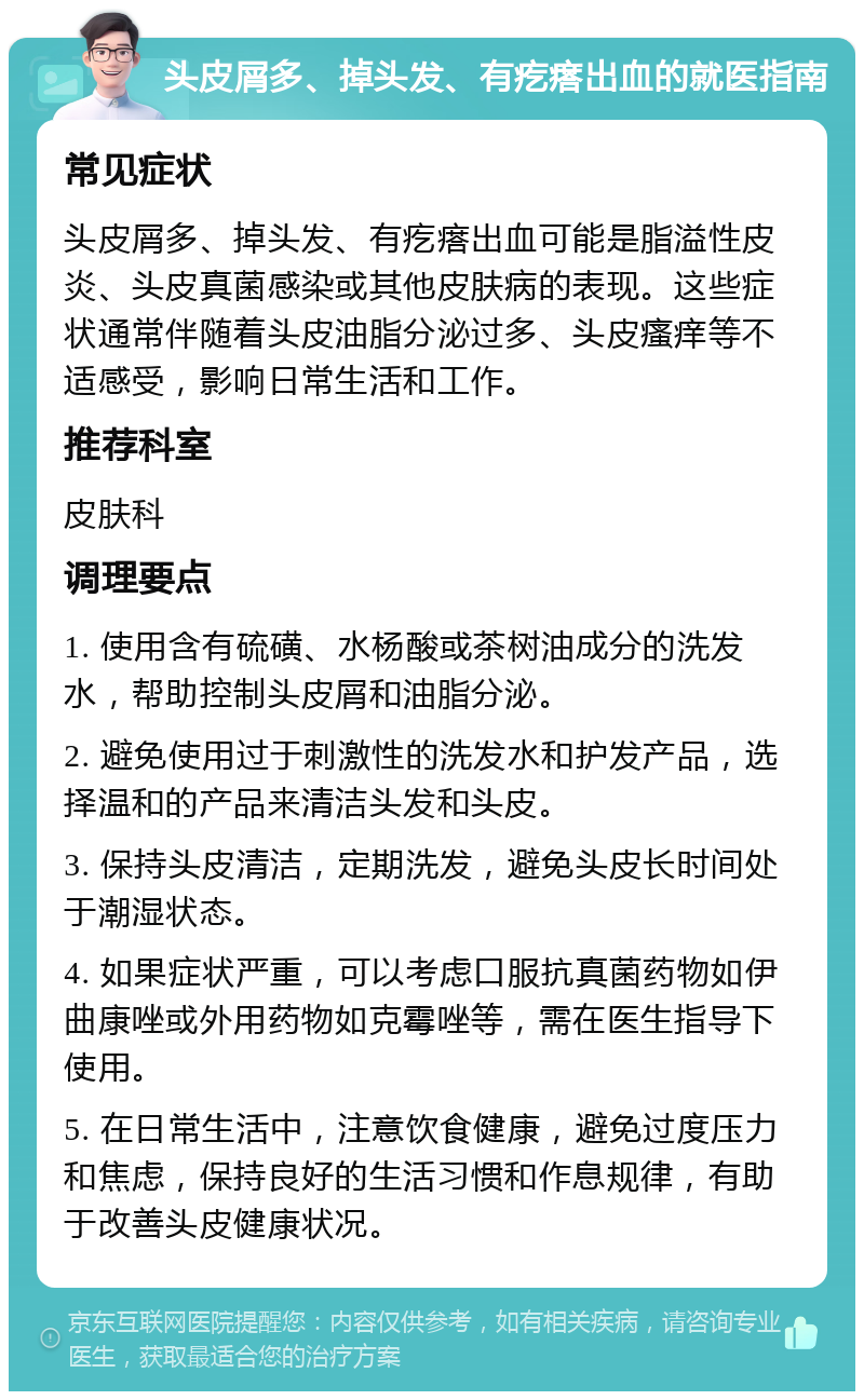 头皮屑多、掉头发、有疙瘩出血的就医指南 常见症状 头皮屑多、掉头发、有疙瘩出血可能是脂溢性皮炎、头皮真菌感染或其他皮肤病的表现。这些症状通常伴随着头皮油脂分泌过多、头皮瘙痒等不适感受，影响日常生活和工作。 推荐科室 皮肤科 调理要点 1. 使用含有硫磺、水杨酸或茶树油成分的洗发水，帮助控制头皮屑和油脂分泌。 2. 避免使用过于刺激性的洗发水和护发产品，选择温和的产品来清洁头发和头皮。 3. 保持头皮清洁，定期洗发，避免头皮长时间处于潮湿状态。 4. 如果症状严重，可以考虑口服抗真菌药物如伊曲康唑或外用药物如克霉唑等，需在医生指导下使用。 5. 在日常生活中，注意饮食健康，避免过度压力和焦虑，保持良好的生活习惯和作息规律，有助于改善头皮健康状况。