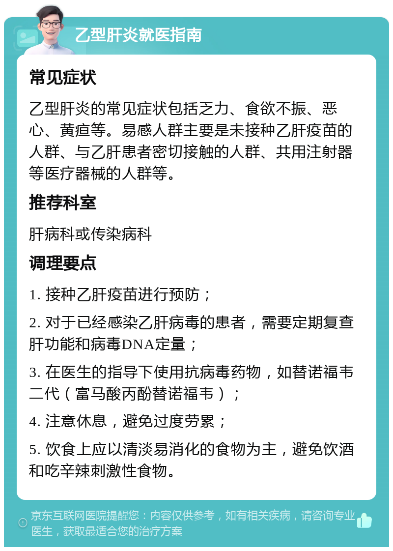 乙型肝炎就医指南 常见症状 乙型肝炎的常见症状包括乏力、食欲不振、恶心、黄疸等。易感人群主要是未接种乙肝疫苗的人群、与乙肝患者密切接触的人群、共用注射器等医疗器械的人群等。 推荐科室 肝病科或传染病科 调理要点 1. 接种乙肝疫苗进行预防； 2. 对于已经感染乙肝病毒的患者，需要定期复查肝功能和病毒DNA定量； 3. 在医生的指导下使用抗病毒药物，如替诺福韦二代（富马酸丙酚替诺福韦）； 4. 注意休息，避免过度劳累； 5. 饮食上应以清淡易消化的食物为主，避免饮酒和吃辛辣刺激性食物。