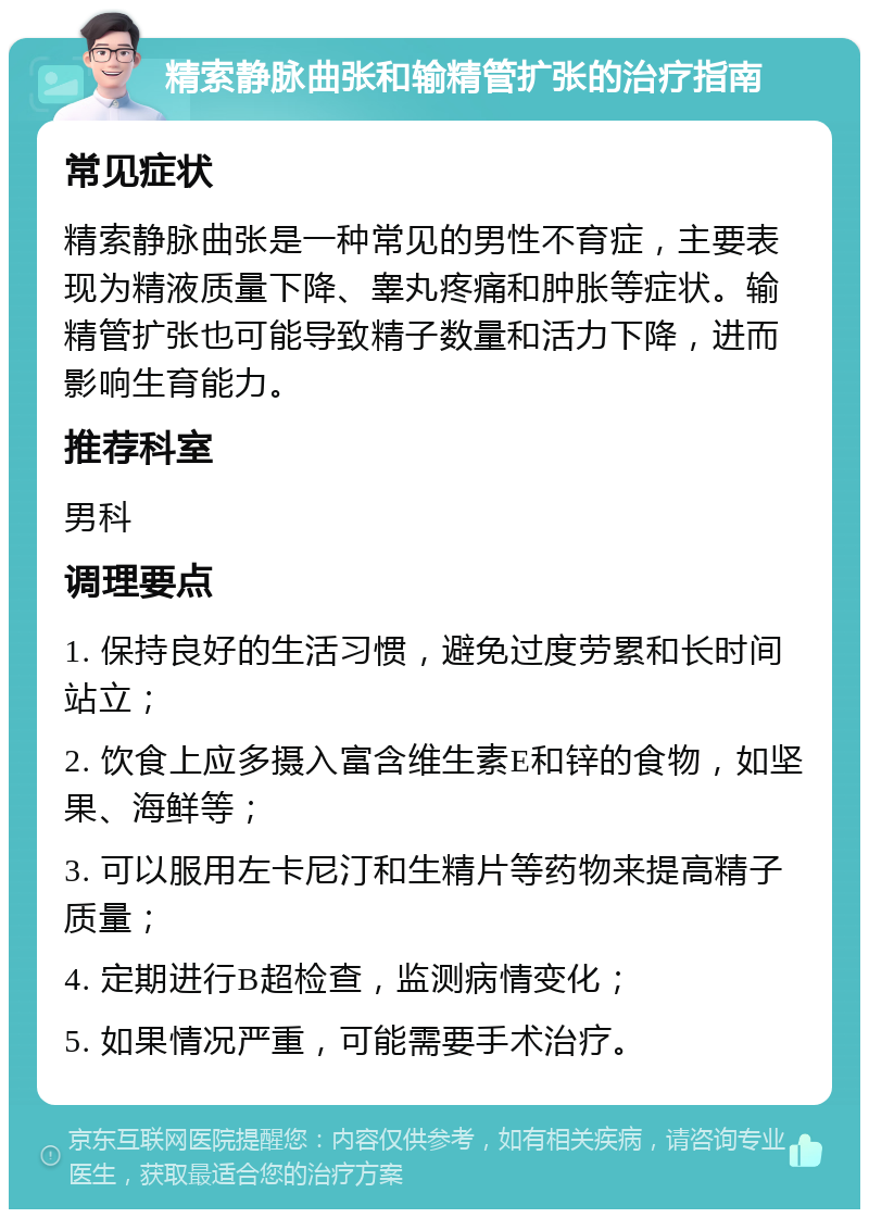 精索静脉曲张和输精管扩张的治疗指南 常见症状 精索静脉曲张是一种常见的男性不育症，主要表现为精液质量下降、睾丸疼痛和肿胀等症状。输精管扩张也可能导致精子数量和活力下降，进而影响生育能力。 推荐科室 男科 调理要点 1. 保持良好的生活习惯，避免过度劳累和长时间站立； 2. 饮食上应多摄入富含维生素E和锌的食物，如坚果、海鲜等； 3. 可以服用左卡尼汀和生精片等药物来提高精子质量； 4. 定期进行B超检查，监测病情变化； 5. 如果情况严重，可能需要手术治疗。