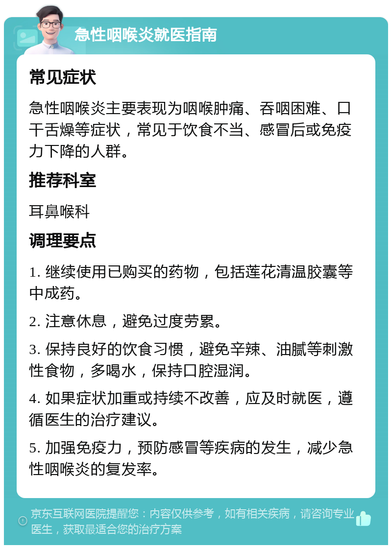 急性咽喉炎就医指南 常见症状 急性咽喉炎主要表现为咽喉肿痛、吞咽困难、口干舌燥等症状，常见于饮食不当、感冒后或免疫力下降的人群。 推荐科室 耳鼻喉科 调理要点 1. 继续使用已购买的药物，包括莲花清温胶囊等中成药。 2. 注意休息，避免过度劳累。 3. 保持良好的饮食习惯，避免辛辣、油腻等刺激性食物，多喝水，保持口腔湿润。 4. 如果症状加重或持续不改善，应及时就医，遵循医生的治疗建议。 5. 加强免疫力，预防感冒等疾病的发生，减少急性咽喉炎的复发率。