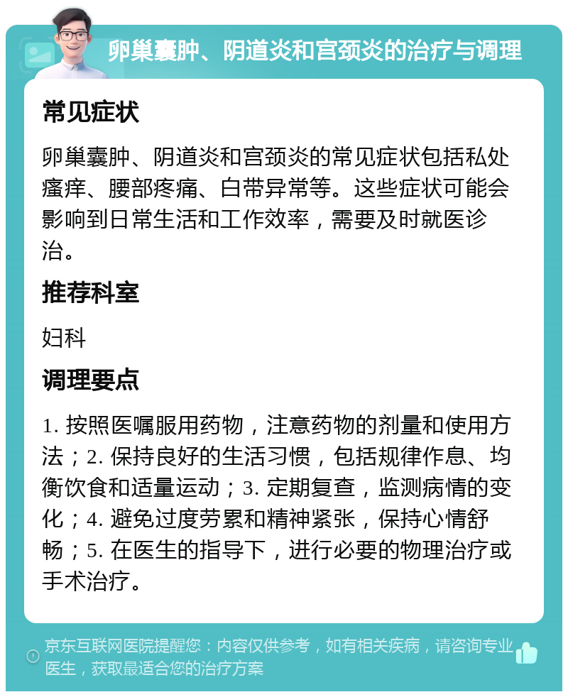 卵巢囊肿、阴道炎和宫颈炎的治疗与调理 常见症状 卵巢囊肿、阴道炎和宫颈炎的常见症状包括私处瘙痒、腰部疼痛、白带异常等。这些症状可能会影响到日常生活和工作效率，需要及时就医诊治。 推荐科室 妇科 调理要点 1. 按照医嘱服用药物，注意药物的剂量和使用方法；2. 保持良好的生活习惯，包括规律作息、均衡饮食和适量运动；3. 定期复查，监测病情的变化；4. 避免过度劳累和精神紧张，保持心情舒畅；5. 在医生的指导下，进行必要的物理治疗或手术治疗。