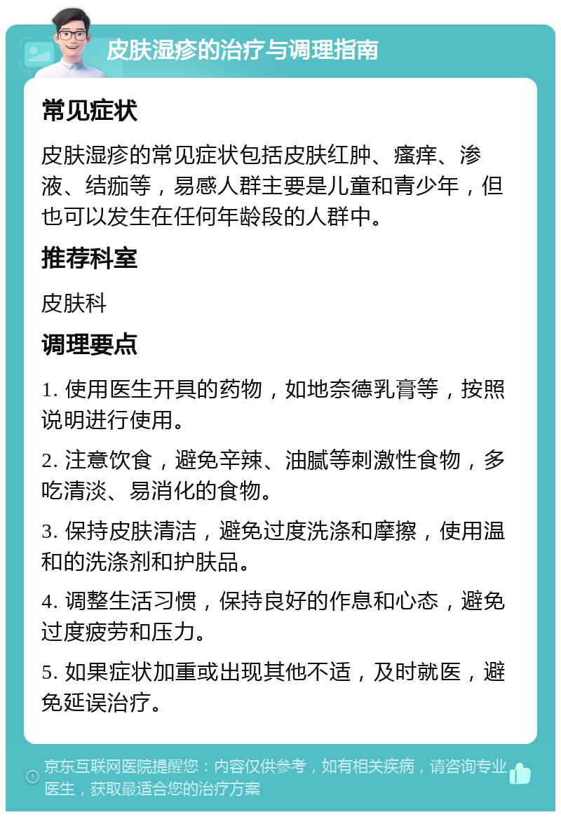 皮肤湿疹的治疗与调理指南 常见症状 皮肤湿疹的常见症状包括皮肤红肿、瘙痒、渗液、结痂等，易感人群主要是儿童和青少年，但也可以发生在任何年龄段的人群中。 推荐科室 皮肤科 调理要点 1. 使用医生开具的药物，如地奈德乳膏等，按照说明进行使用。 2. 注意饮食，避免辛辣、油腻等刺激性食物，多吃清淡、易消化的食物。 3. 保持皮肤清洁，避免过度洗涤和摩擦，使用温和的洗涤剂和护肤品。 4. 调整生活习惯，保持良好的作息和心态，避免过度疲劳和压力。 5. 如果症状加重或出现其他不适，及时就医，避免延误治疗。