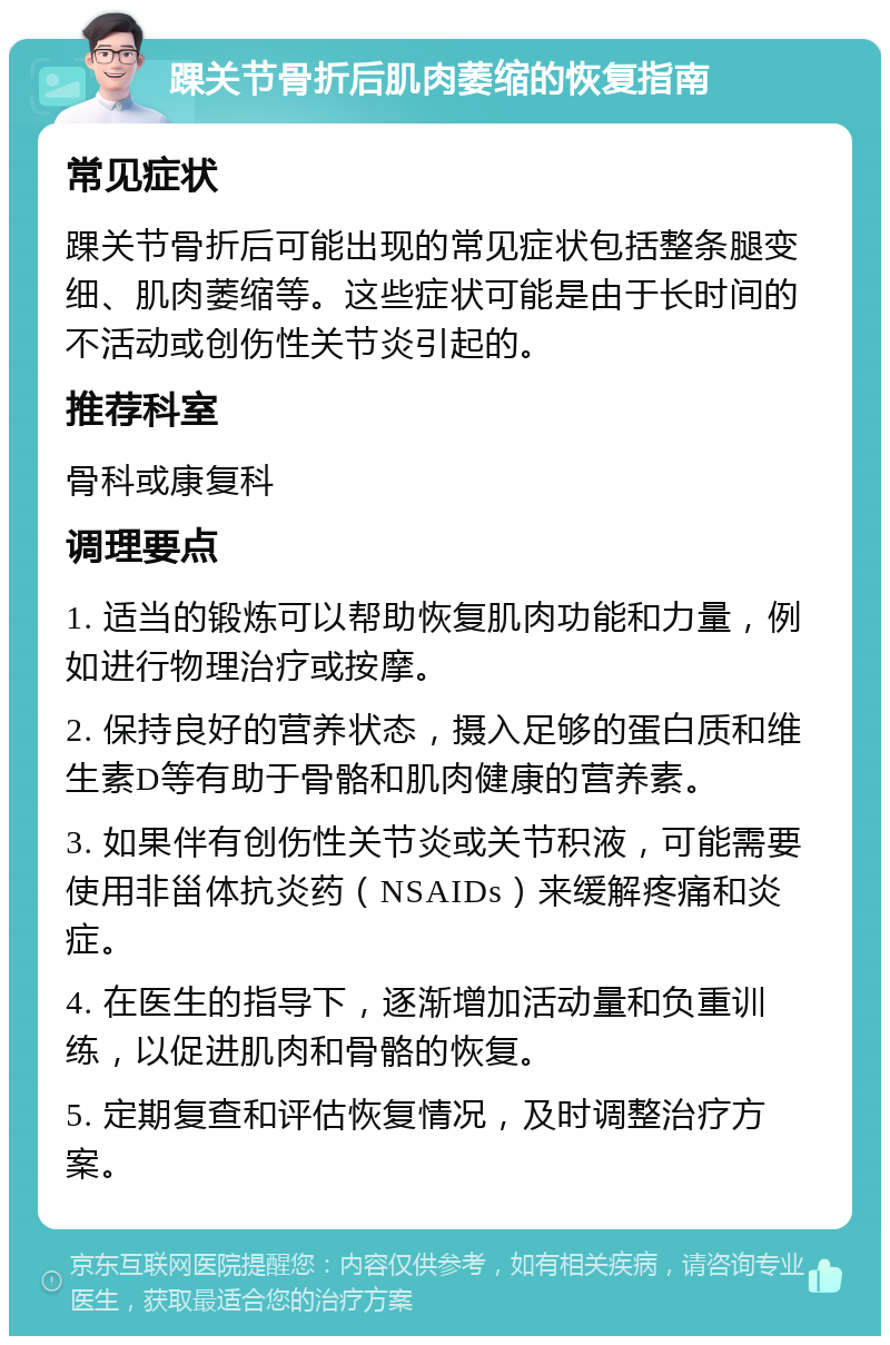 踝关节骨折后肌肉萎缩的恢复指南 常见症状 踝关节骨折后可能出现的常见症状包括整条腿变细、肌肉萎缩等。这些症状可能是由于长时间的不活动或创伤性关节炎引起的。 推荐科室 骨科或康复科 调理要点 1. 适当的锻炼可以帮助恢复肌肉功能和力量，例如进行物理治疗或按摩。 2. 保持良好的营养状态，摄入足够的蛋白质和维生素D等有助于骨骼和肌肉健康的营养素。 3. 如果伴有创伤性关节炎或关节积液，可能需要使用非甾体抗炎药（NSAIDs）来缓解疼痛和炎症。 4. 在医生的指导下，逐渐增加活动量和负重训练，以促进肌肉和骨骼的恢复。 5. 定期复查和评估恢复情况，及时调整治疗方案。