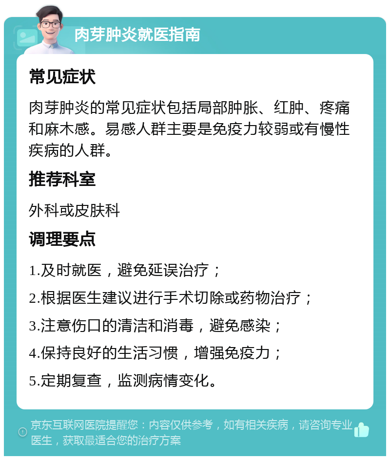 肉芽肿炎就医指南 常见症状 肉芽肿炎的常见症状包括局部肿胀、红肿、疼痛和麻木感。易感人群主要是免疫力较弱或有慢性疾病的人群。 推荐科室 外科或皮肤科 调理要点 1.及时就医，避免延误治疗； 2.根据医生建议进行手术切除或药物治疗； 3.注意伤口的清洁和消毒，避免感染； 4.保持良好的生活习惯，增强免疫力； 5.定期复查，监测病情变化。