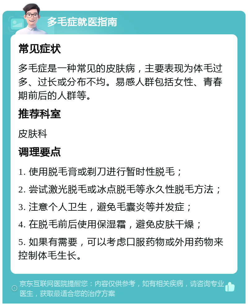 多毛症就医指南 常见症状 多毛症是一种常见的皮肤病，主要表现为体毛过多、过长或分布不均。易感人群包括女性、青春期前后的人群等。 推荐科室 皮肤科 调理要点 1. 使用脱毛膏或剃刀进行暂时性脱毛； 2. 尝试激光脱毛或冰点脱毛等永久性脱毛方法； 3. 注意个人卫生，避免毛囊炎等并发症； 4. 在脱毛前后使用保湿霜，避免皮肤干燥； 5. 如果有需要，可以考虑口服药物或外用药物来控制体毛生长。