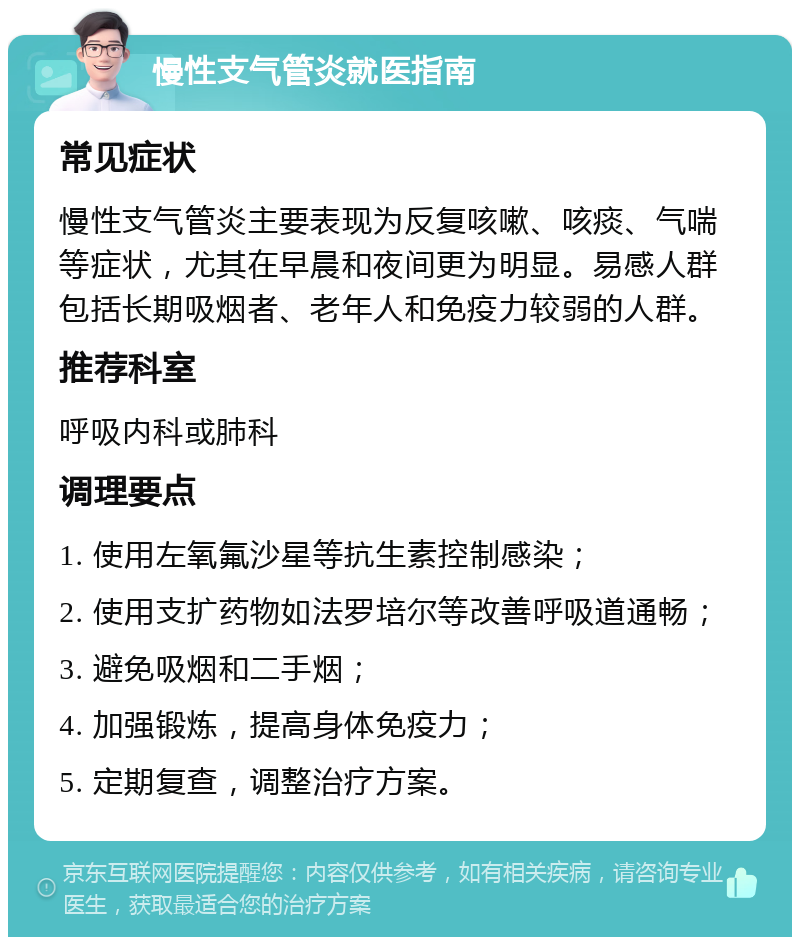 慢性支气管炎就医指南 常见症状 慢性支气管炎主要表现为反复咳嗽、咳痰、气喘等症状，尤其在早晨和夜间更为明显。易感人群包括长期吸烟者、老年人和免疫力较弱的人群。 推荐科室 呼吸内科或肺科 调理要点 1. 使用左氧氟沙星等抗生素控制感染； 2. 使用支扩药物如法罗培尔等改善呼吸道通畅； 3. 避免吸烟和二手烟； 4. 加强锻炼，提高身体免疫力； 5. 定期复查，调整治疗方案。