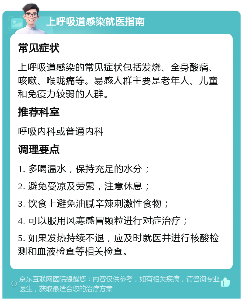 上呼吸道感染就医指南 常见症状 上呼吸道感染的常见症状包括发烧、全身酸痛、咳嗽、喉咙痛等。易感人群主要是老年人、儿童和免疫力较弱的人群。 推荐科室 呼吸内科或普通内科 调理要点 1. 多喝温水，保持充足的水分； 2. 避免受凉及劳累，注意休息； 3. 饮食上避免油腻辛辣刺激性食物； 4. 可以服用风寒感冒颗粒进行对症治疗； 5. 如果发热持续不退，应及时就医并进行核酸检测和血液检查等相关检查。