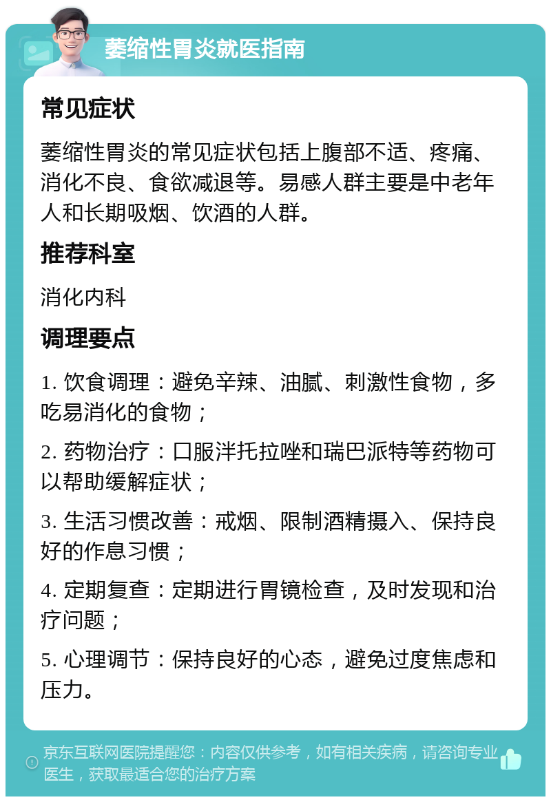 萎缩性胃炎就医指南 常见症状 萎缩性胃炎的常见症状包括上腹部不适、疼痛、消化不良、食欲减退等。易感人群主要是中老年人和长期吸烟、饮酒的人群。 推荐科室 消化内科 调理要点 1. 饮食调理：避免辛辣、油腻、刺激性食物，多吃易消化的食物； 2. 药物治疗：口服泮托拉唑和瑞巴派特等药物可以帮助缓解症状； 3. 生活习惯改善：戒烟、限制酒精摄入、保持良好的作息习惯； 4. 定期复查：定期进行胃镜检查，及时发现和治疗问题； 5. 心理调节：保持良好的心态，避免过度焦虑和压力。