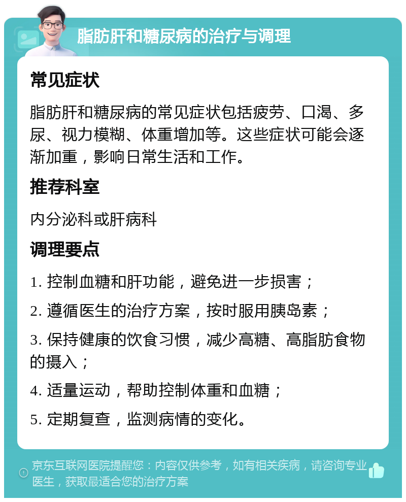 脂肪肝和糖尿病的治疗与调理 常见症状 脂肪肝和糖尿病的常见症状包括疲劳、口渴、多尿、视力模糊、体重增加等。这些症状可能会逐渐加重，影响日常生活和工作。 推荐科室 内分泌科或肝病科 调理要点 1. 控制血糖和肝功能，避免进一步损害； 2. 遵循医生的治疗方案，按时服用胰岛素； 3. 保持健康的饮食习惯，减少高糖、高脂肪食物的摄入； 4. 适量运动，帮助控制体重和血糖； 5. 定期复查，监测病情的变化。