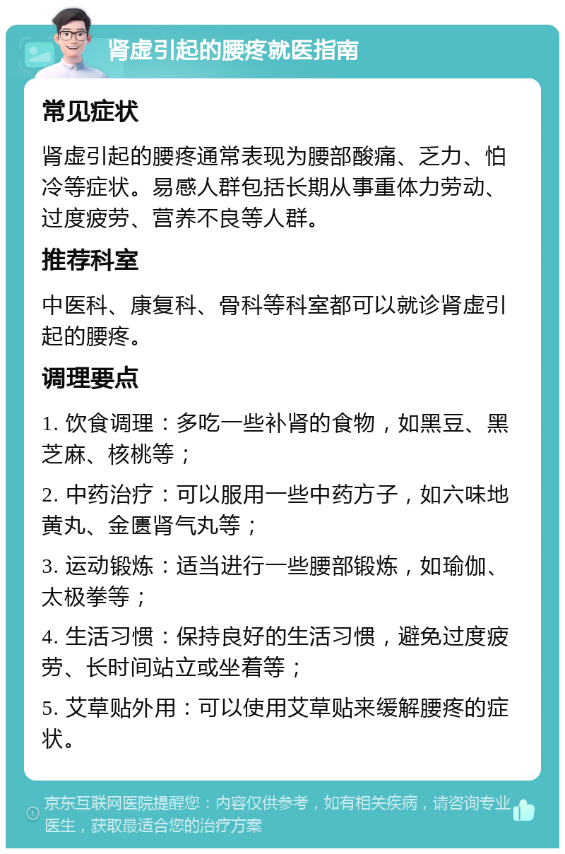 肾虚引起的腰疼就医指南 常见症状 肾虚引起的腰疼通常表现为腰部酸痛、乏力、怕冷等症状。易感人群包括长期从事重体力劳动、过度疲劳、营养不良等人群。 推荐科室 中医科、康复科、骨科等科室都可以就诊肾虚引起的腰疼。 调理要点 1. 饮食调理：多吃一些补肾的食物，如黑豆、黑芝麻、核桃等； 2. 中药治疗：可以服用一些中药方子，如六味地黄丸、金匮肾气丸等； 3. 运动锻炼：适当进行一些腰部锻炼，如瑜伽、太极拳等； 4. 生活习惯：保持良好的生活习惯，避免过度疲劳、长时间站立或坐着等； 5. 艾草贴外用：可以使用艾草贴来缓解腰疼的症状。