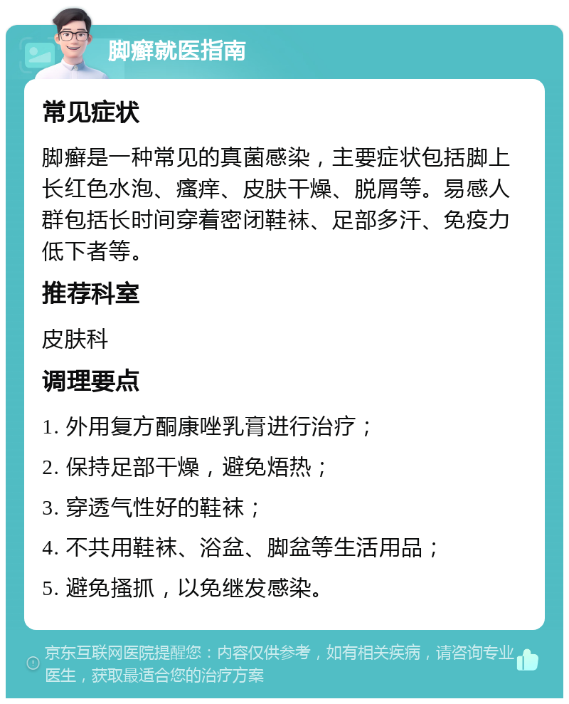 脚癣就医指南 常见症状 脚癣是一种常见的真菌感染，主要症状包括脚上长红色水泡、瘙痒、皮肤干燥、脱屑等。易感人群包括长时间穿着密闭鞋袜、足部多汗、免疫力低下者等。 推荐科室 皮肤科 调理要点 1. 外用复方酮康唑乳膏进行治疗； 2. 保持足部干燥，避免焐热； 3. 穿透气性好的鞋袜； 4. 不共用鞋袜、浴盆、脚盆等生活用品； 5. 避免搔抓，以免继发感染。