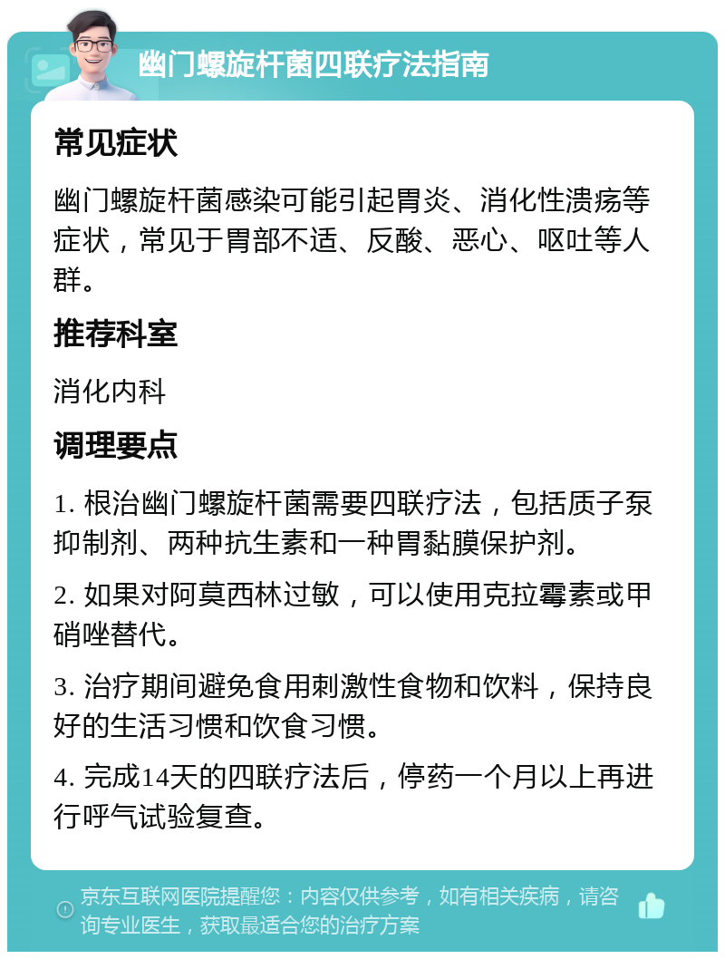 幽门螺旋杆菌四联疗法指南 常见症状 幽门螺旋杆菌感染可能引起胃炎、消化性溃疡等症状，常见于胃部不适、反酸、恶心、呕吐等人群。 推荐科室 消化内科 调理要点 1. 根治幽门螺旋杆菌需要四联疗法，包括质子泵抑制剂、两种抗生素和一种胃黏膜保护剂。 2. 如果对阿莫西林过敏，可以使用克拉霉素或甲硝唑替代。 3. 治疗期间避免食用刺激性食物和饮料，保持良好的生活习惯和饮食习惯。 4. 完成14天的四联疗法后，停药一个月以上再进行呼气试验复查。