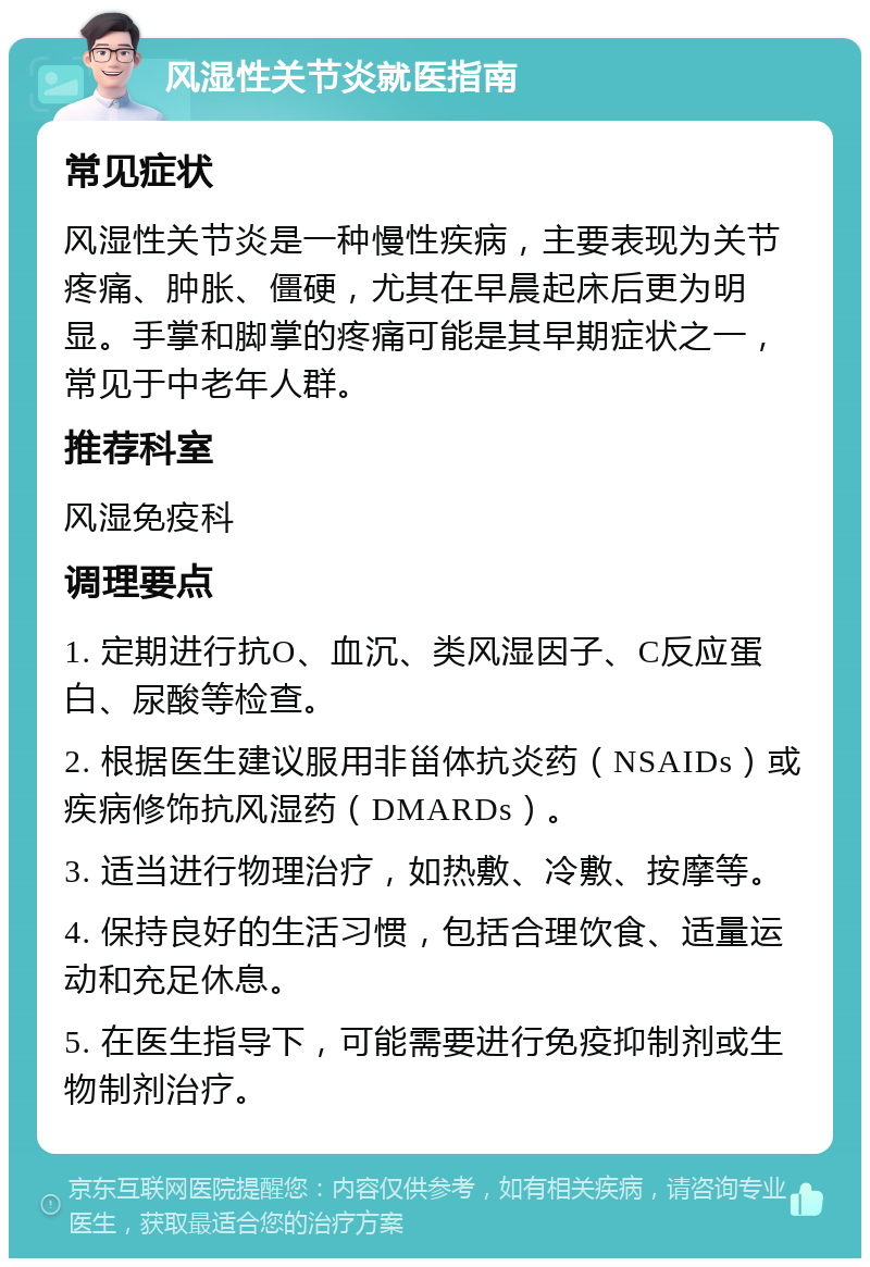 风湿性关节炎就医指南 常见症状 风湿性关节炎是一种慢性疾病，主要表现为关节疼痛、肿胀、僵硬，尤其在早晨起床后更为明显。手掌和脚掌的疼痛可能是其早期症状之一，常见于中老年人群。 推荐科室 风湿免疫科 调理要点 1. 定期进行抗O、血沉、类风湿因子、C反应蛋白、尿酸等检查。 2. 根据医生建议服用非甾体抗炎药（NSAIDs）或疾病修饰抗风湿药（DMARDs）。 3. 适当进行物理治疗，如热敷、冷敷、按摩等。 4. 保持良好的生活习惯，包括合理饮食、适量运动和充足休息。 5. 在医生指导下，可能需要进行免疫抑制剂或生物制剂治疗。