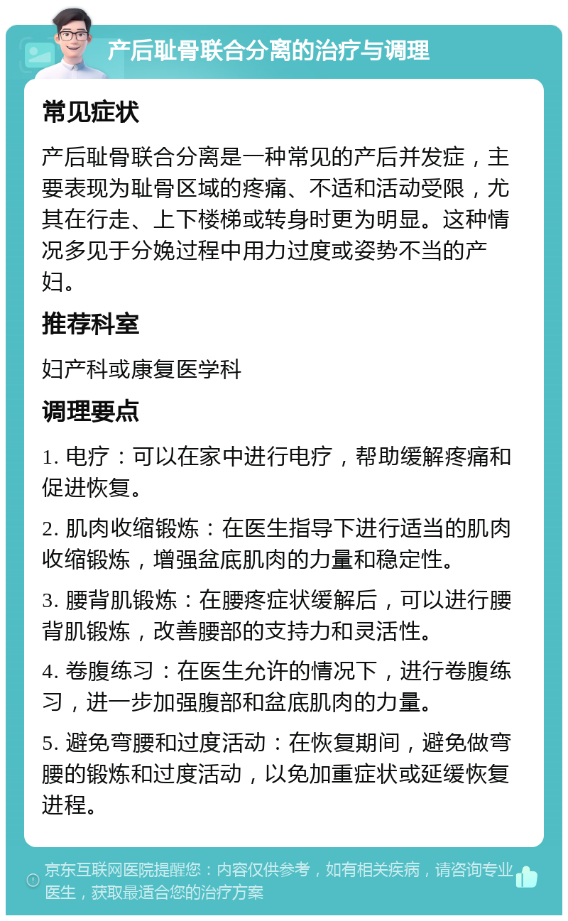 产后耻骨联合分离的治疗与调理 常见症状 产后耻骨联合分离是一种常见的产后并发症，主要表现为耻骨区域的疼痛、不适和活动受限，尤其在行走、上下楼梯或转身时更为明显。这种情况多见于分娩过程中用力过度或姿势不当的产妇。 推荐科室 妇产科或康复医学科 调理要点 1. 电疗：可以在家中进行电疗，帮助缓解疼痛和促进恢复。 2. 肌肉收缩锻炼：在医生指导下进行适当的肌肉收缩锻炼，增强盆底肌肉的力量和稳定性。 3. 腰背肌锻炼：在腰疼症状缓解后，可以进行腰背肌锻炼，改善腰部的支持力和灵活性。 4. 卷腹练习：在医生允许的情况下，进行卷腹练习，进一步加强腹部和盆底肌肉的力量。 5. 避免弯腰和过度活动：在恢复期间，避免做弯腰的锻炼和过度活动，以免加重症状或延缓恢复进程。