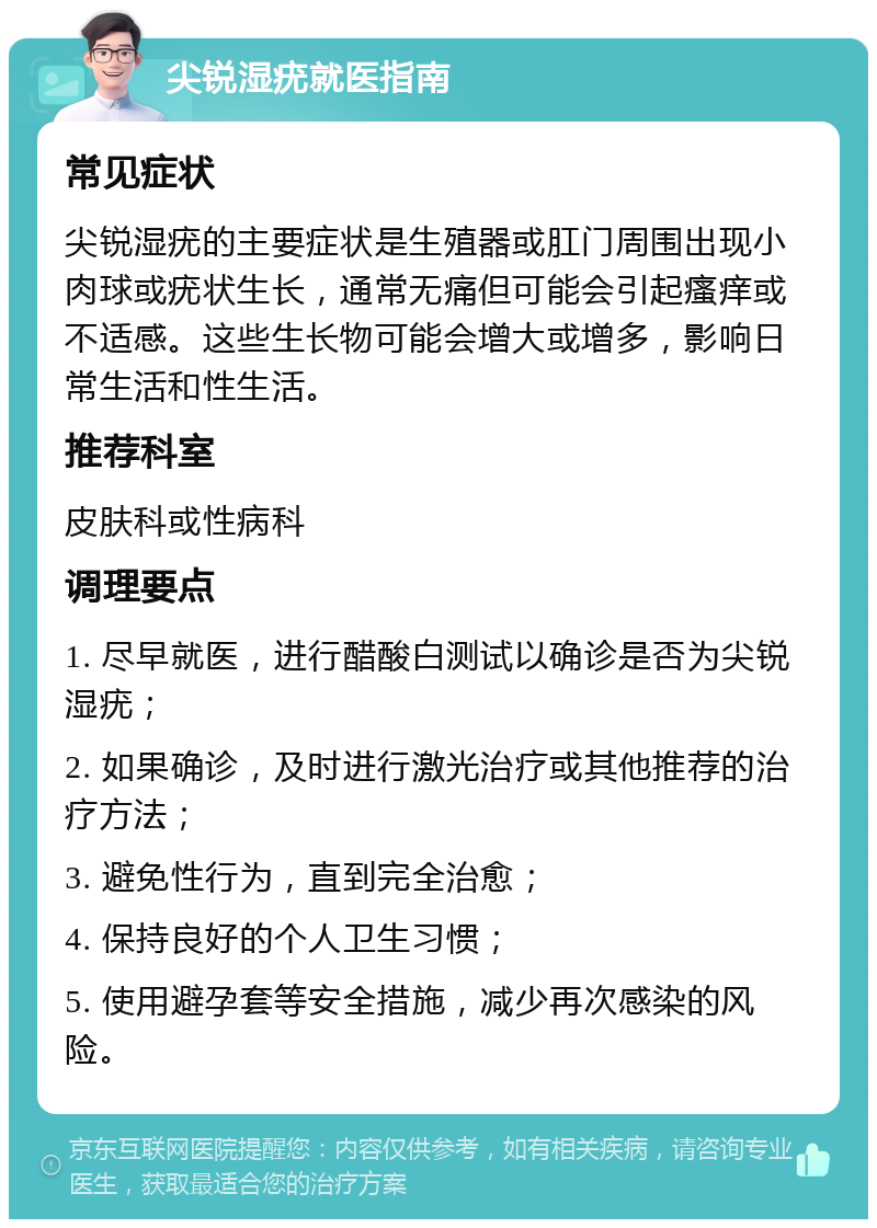 尖锐湿疣就医指南 常见症状 尖锐湿疣的主要症状是生殖器或肛门周围出现小肉球或疣状生长，通常无痛但可能会引起瘙痒或不适感。这些生长物可能会增大或增多，影响日常生活和性生活。 推荐科室 皮肤科或性病科 调理要点 1. 尽早就医，进行醋酸白测试以确诊是否为尖锐湿疣； 2. 如果确诊，及时进行激光治疗或其他推荐的治疗方法； 3. 避免性行为，直到完全治愈； 4. 保持良好的个人卫生习惯； 5. 使用避孕套等安全措施，减少再次感染的风险。