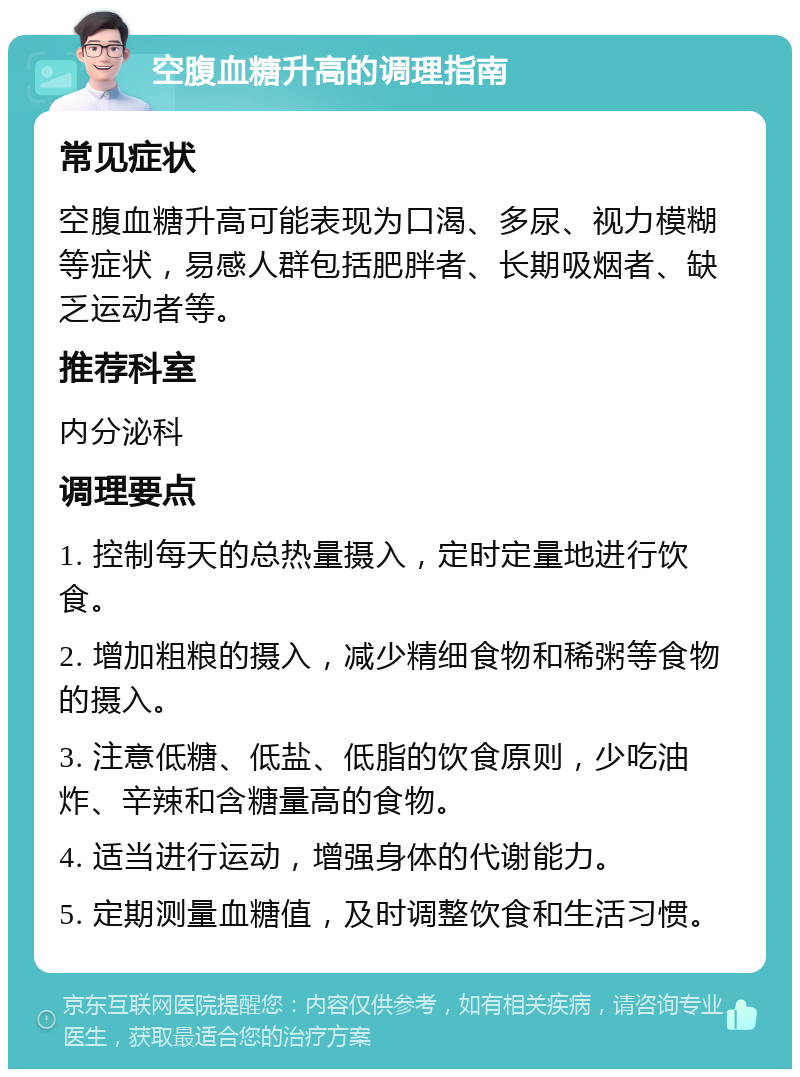 空腹血糖升高的调理指南 常见症状 空腹血糖升高可能表现为口渴、多尿、视力模糊等症状，易感人群包括肥胖者、长期吸烟者、缺乏运动者等。 推荐科室 内分泌科 调理要点 1. 控制每天的总热量摄入，定时定量地进行饮食。 2. 增加粗粮的摄入，减少精细食物和稀粥等食物的摄入。 3. 注意低糖、低盐、低脂的饮食原则，少吃油炸、辛辣和含糖量高的食物。 4. 适当进行运动，增强身体的代谢能力。 5. 定期测量血糖值，及时调整饮食和生活习惯。