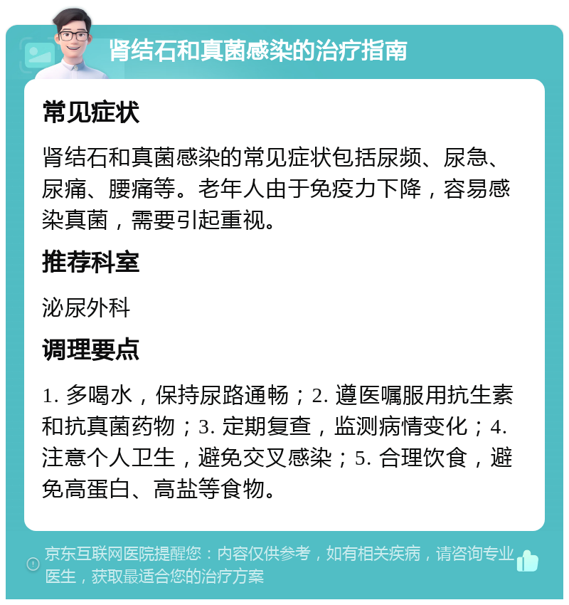 肾结石和真菌感染的治疗指南 常见症状 肾结石和真菌感染的常见症状包括尿频、尿急、尿痛、腰痛等。老年人由于免疫力下降，容易感染真菌，需要引起重视。 推荐科室 泌尿外科 调理要点 1. 多喝水，保持尿路通畅；2. 遵医嘱服用抗生素和抗真菌药物；3. 定期复查，监测病情变化；4. 注意个人卫生，避免交叉感染；5. 合理饮食，避免高蛋白、高盐等食物。