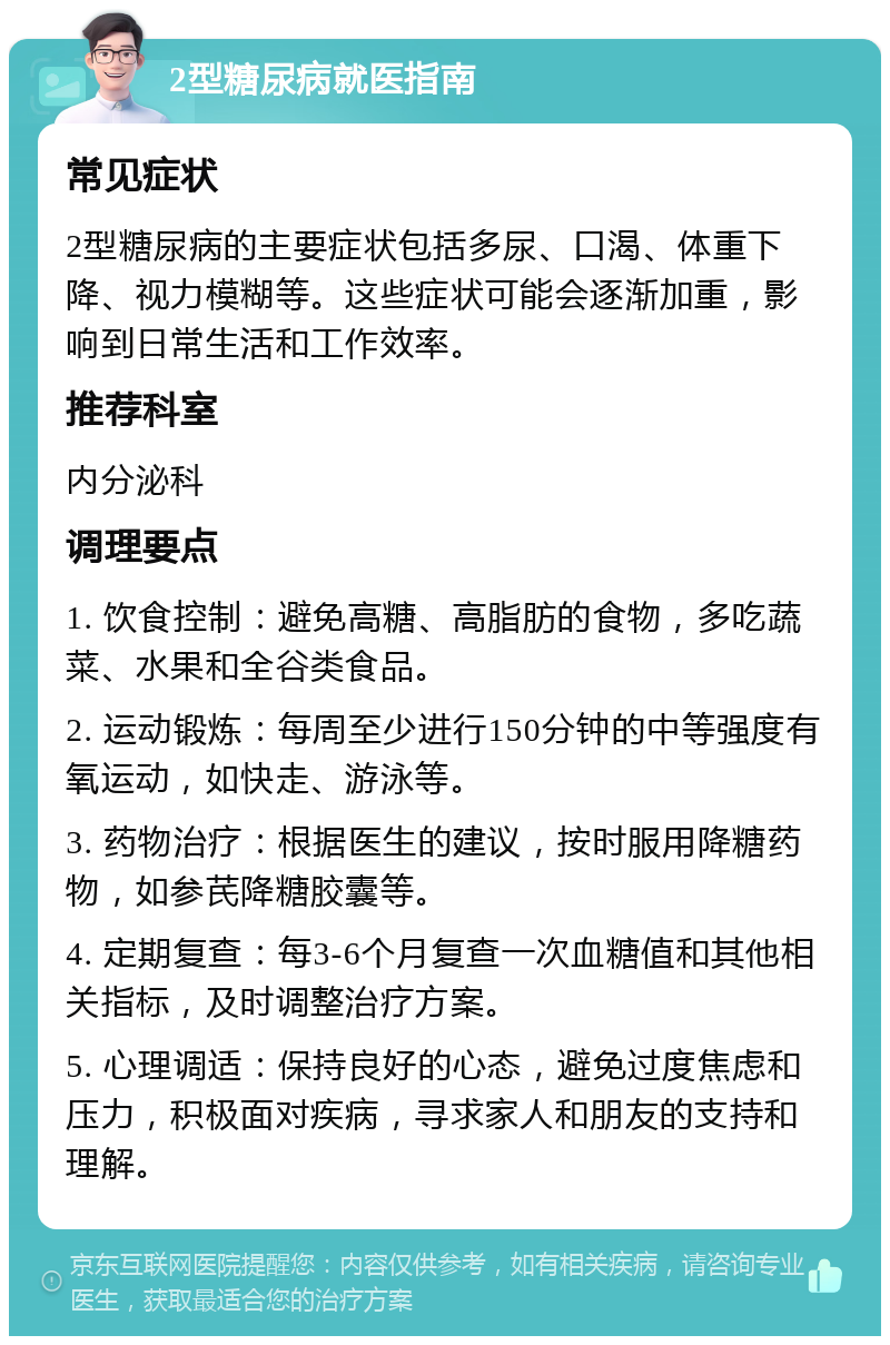 2型糖尿病就医指南 常见症状 2型糖尿病的主要症状包括多尿、口渴、体重下降、视力模糊等。这些症状可能会逐渐加重，影响到日常生活和工作效率。 推荐科室 内分泌科 调理要点 1. 饮食控制：避免高糖、高脂肪的食物，多吃蔬菜、水果和全谷类食品。 2. 运动锻炼：每周至少进行150分钟的中等强度有氧运动，如快走、游泳等。 3. 药物治疗：根据医生的建议，按时服用降糖药物，如参芪降糖胶囊等。 4. 定期复查：每3-6个月复查一次血糖值和其他相关指标，及时调整治疗方案。 5. 心理调适：保持良好的心态，避免过度焦虑和压力，积极面对疾病，寻求家人和朋友的支持和理解。