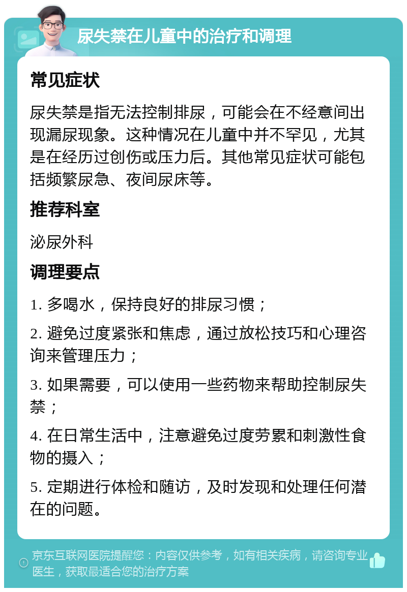 尿失禁在儿童中的治疗和调理 常见症状 尿失禁是指无法控制排尿，可能会在不经意间出现漏尿现象。这种情况在儿童中并不罕见，尤其是在经历过创伤或压力后。其他常见症状可能包括频繁尿急、夜间尿床等。 推荐科室 泌尿外科 调理要点 1. 多喝水，保持良好的排尿习惯； 2. 避免过度紧张和焦虑，通过放松技巧和心理咨询来管理压力； 3. 如果需要，可以使用一些药物来帮助控制尿失禁； 4. 在日常生活中，注意避免过度劳累和刺激性食物的摄入； 5. 定期进行体检和随访，及时发现和处理任何潜在的问题。